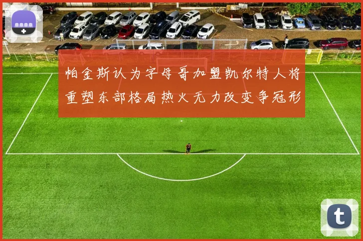 帕金斯认为字母哥加盟凯尔特人将重塑东部格局热火无力改变争冠形势