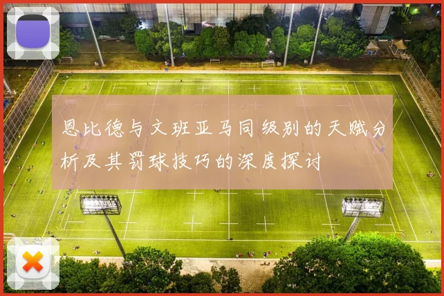 恩比德与文班亚马同级别的天赋分析及其罚球技巧的深度探讨
