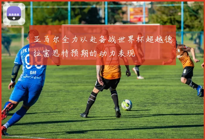 亚马尔全力以赴备战世界杯超越德拉富恩特预期的动力表现