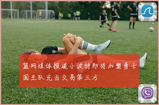 篮网媒体报道小波特即将加盟勇士国王队充当交易第三方