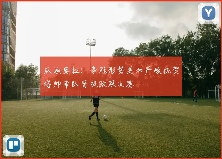 瓜迪奥拉：争冠形势更加严峻祝贺塔帅率队晋级欧冠决赛