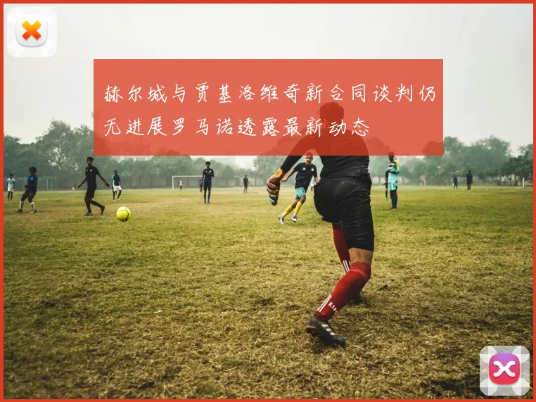 赫尔城与贾基洛维奇新合同谈判仍无进展罗马诺透露最新动态