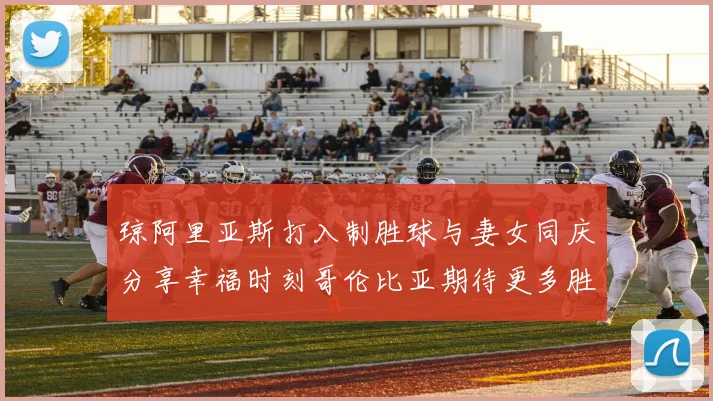 琼阿里亚斯打入制胜球与妻女同庆分享幸福时刻哥伦比亚期待更多胜利