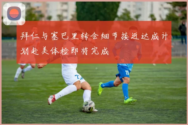 拜仁与塞巴里转会细节接近达成计划赴美体检即将完成