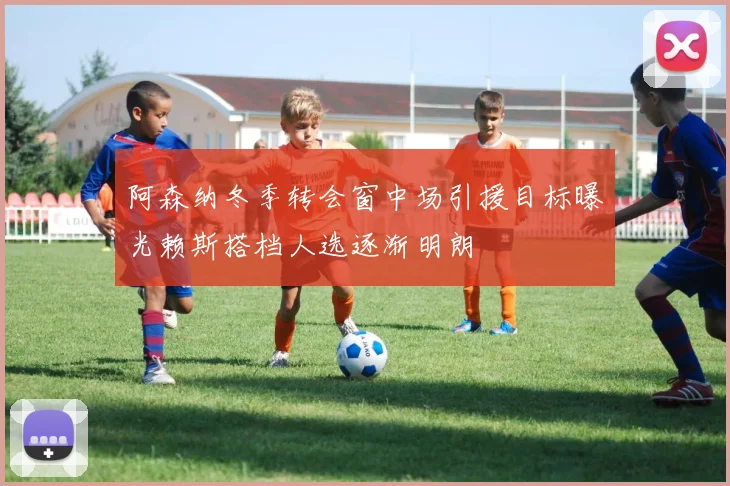 阿森纳冬季转会窗中场引援目标曝光赖斯搭档人选逐渐明朗