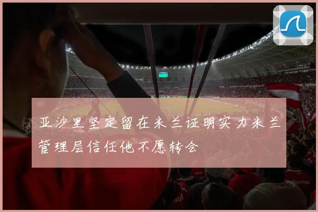 亚沙里坚定留在米兰证明实力米兰管理层信任他不愿转会