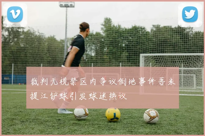 裁判无视禁区内争议倒地事件吾米提江铲球引发球迷热议