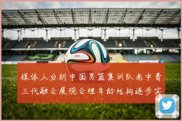媒体人分析中国男篮集训队老中青三代融合展现合理年龄结构逐步实现换血