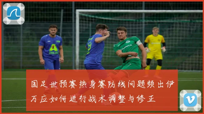 国足世预赛热身赛防线问题频出伊万应如何进行战术调整与修正
