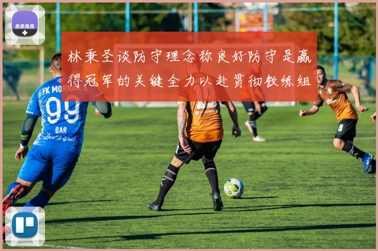 林秉圣谈防守理念称良好防守是赢得冠军的关键全力以赴贯彻教练组战术