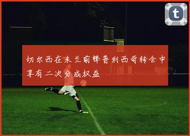 切尔西在米兰前锋普利西奇转会中享有二次分成权益