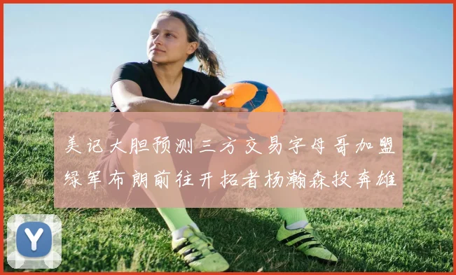 美记大胆预测三方交易字母哥加盟绿军布朗前往开拓者杨瀚森投奔雄鹿