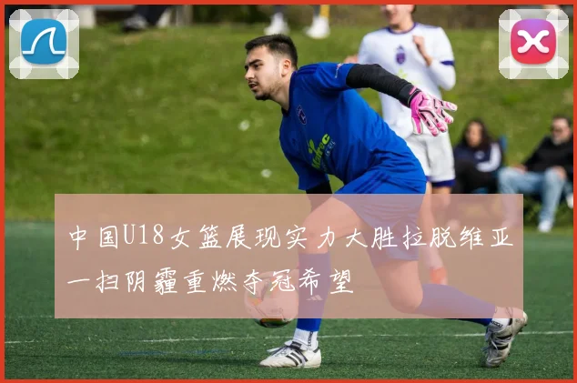中国U18女篮展现实力大胜拉脱维亚一扫阴霾重燃夺冠希望
