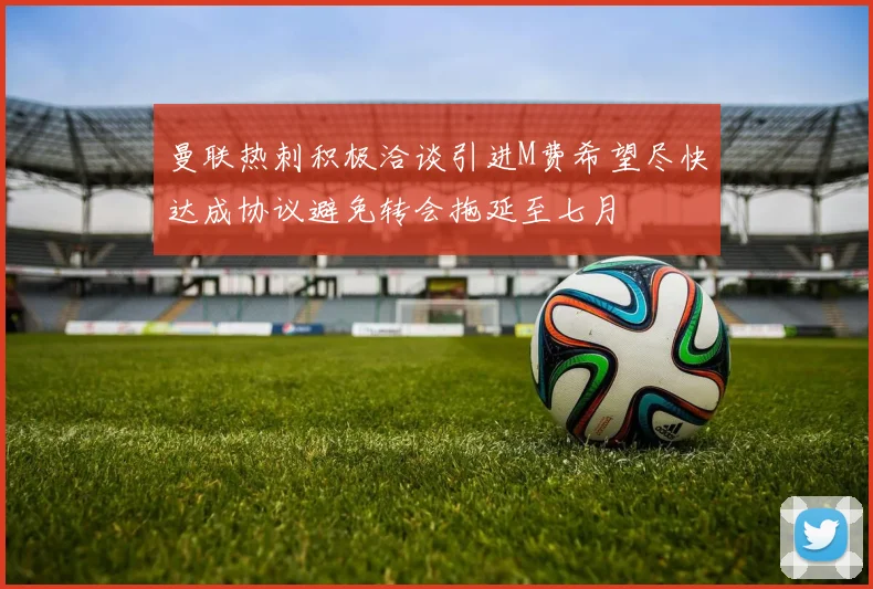 曼联热刺积极洽谈引进M费希望尽快达成协议避免转会拖延至七月