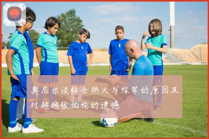 奥尼尔谈转会热火与绿军的原因及对超越张伯伦的遗憾