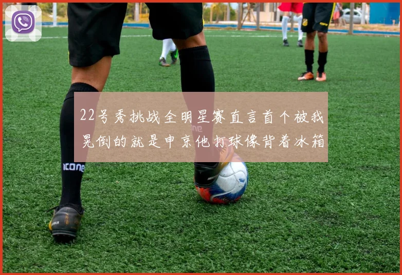22号秀挑战全明星赛直言首个被我晃倒的就是申京他打球像背着冰箱一样笨重