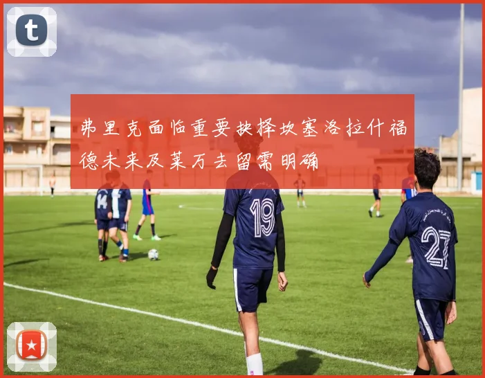 弗里克面临重要抉择坎塞洛拉什福德未来及莱万去留需明确
