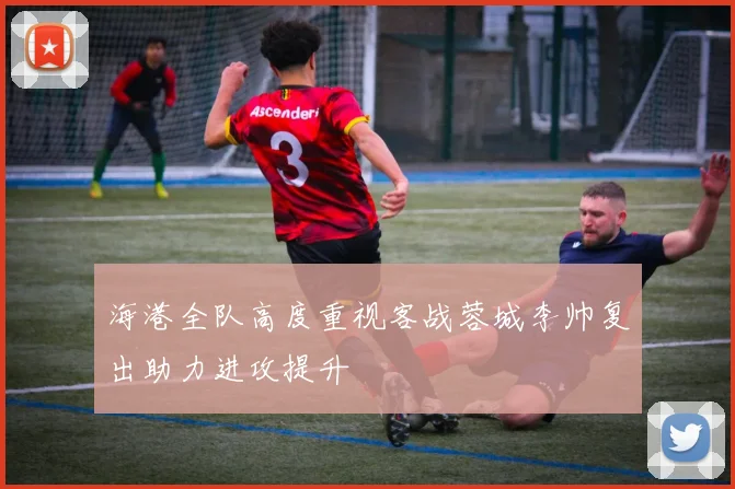 海港全队高度重视客战蓉城李帅复出助力进攻提升