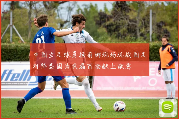 中国女足球员杨莉娜现场观战国足对阵泰国为武磊百场献上敬意