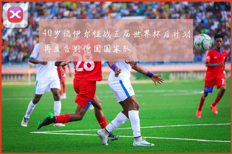 40岁诺伊尔征战五届世界杯后计划再度告别德国国家队