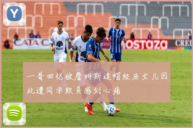 一哥回忆被詹姆斯追帽经历女儿因此遭同学欺负感到心痛