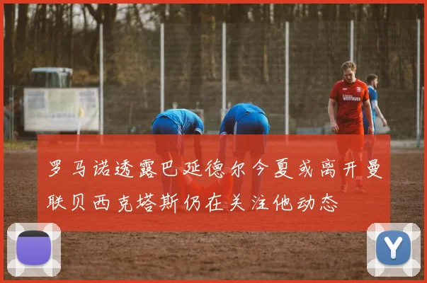 罗马诺透露巴延德尔今夏或离开曼联贝西克塔斯仍在关注他动态