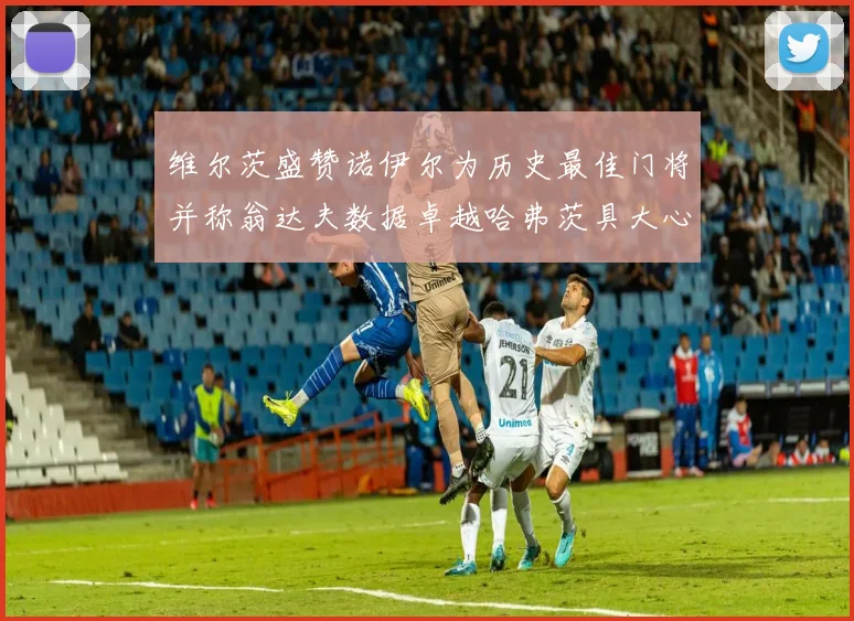 维尔茨盛赞诺伊尔为历史最佳门将并称翁达夫数据卓越哈弗茨具大心脏