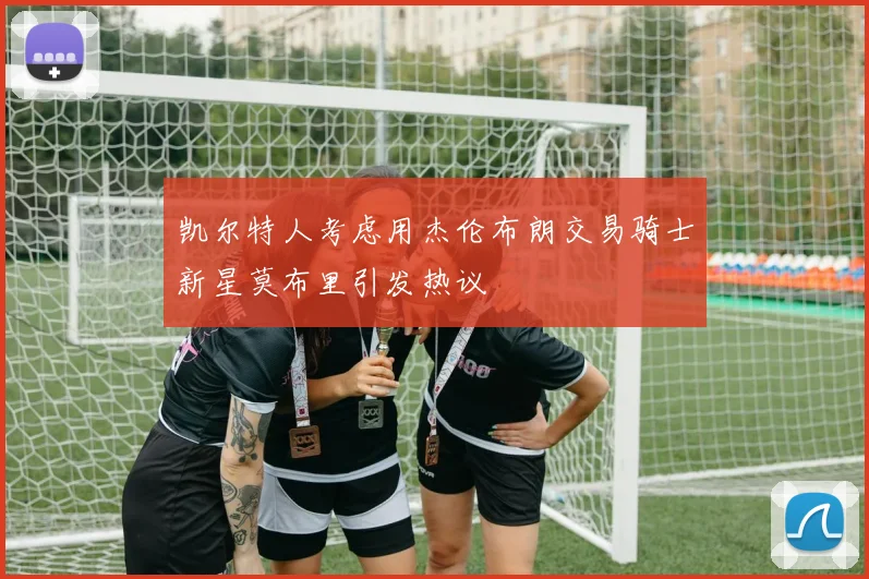 凯尔特人考虑用杰伦布朗交易骑士新星莫布里引发热议