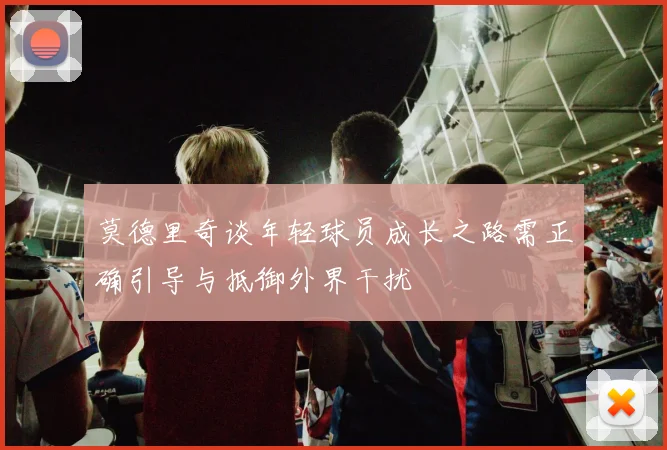 莫德里奇谈年轻球员成长之路需正确引导与抵御外界干扰