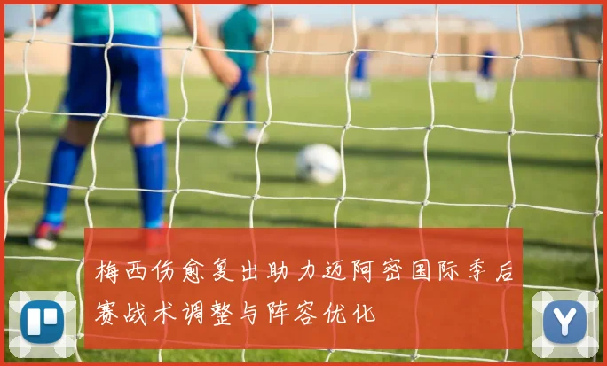 梅西伤愈复出助力迈阿密国际季后赛战术调整与阵容优化